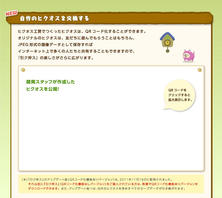 NEW 自作のヒクオスを交換する ヒクオス工房でつくったヒクオスは、QRコード化することができます。オリジナルのヒクオスは、友だちに遊んでもらうことはもちろん、JPEG形式の画像データとして保存すればインターネット上で多くの人たちと共有することもできますので、『引ク押ス』の楽しさがさらに広がります。 開発スタッフが作成したヒクオスを公開！ QRコードをクリックすると拡大表示します。 （※）『引ク押ス』のアップデート版（QRコード化機能ありバージョン）は、2011年11月16日に配信されました。それ以前に『引ク押ス』（QRコード化機能なしバージョン）をご購入されている方は、無償でQRコード化機能ありバージョンをダウンロードできます。 また、アップデート版へは、自作のヒクオスを含めすべてのセーブデータが引き継がれます。 