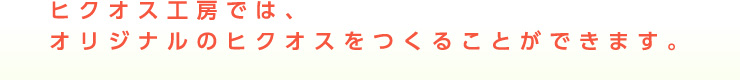 ヒクオス工房では、オリジナルのヒクオスをつくることができます。