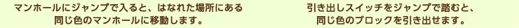 マンホールにジャンプで入ると、はなれた場所にある同じ色のマンホールに移動します。引き出しスイッチをジャンプで踏むと、同じ色のブロックを引き出せます。