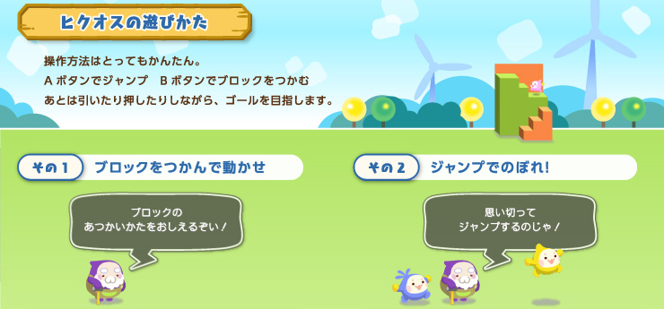 ヒクオスの遊びかた 操作方法はとってもかんたん。Aボタンでジャンプ　Bボタンでブロックをつかむあとは引いたり押したりしながら、ゴールを目指します。その1 ブロックをつかんで動かせ ブロックのあつかいかたをおしえるぞい！ その2 ジャンプでのぼれ！ 思い切ってジャンプするのじゃ！