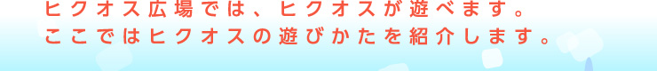 ヒクオス広場では、ヒクオスが遊べます。ここではヒクオスの遊びかたを紹介します。