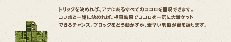 トリックを決めれば、アナにあるすべてのココロを回収できます。コンボと一緒に決めれば、相乗効果でココロを一気に大量ゲットできるチャンス。ブロックをどう動かすか、素早い判断が鍵を握ります。