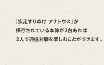 『疾走すりぬけ アナトウス』が保存されている本体が2台あれば2人で通信対戦を楽しむことができます。