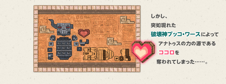 しかし、突如現れた破壊神ブッコ・ワースによってアナトゥスの力の源であるココロを奪われてしまった……。