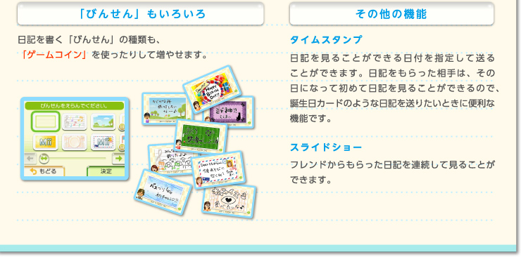 「びんせん」もいろいろ 日記を書く「びんせん」の種類も、「ゲームコイン」を使ったりして増やせます。　その他の機能 タイムスタンプ 日記を見ることができる日付を指定して送ることができます。日記をもらった相手は、その日になって初めて日記を見ることができるので、誕生日カードのような日記を送りたいときに便利な機能です。　スライドショー フレンドからもらった日記を連続して見ることができます。