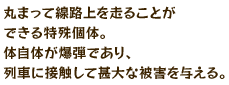 丸まって線路上を走ることができる特殊個体。体自体が爆弾であり、列車に接触して甚大な被害を与える。