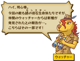 ハイ、用心棒。今回の敵も謎の岩石生命体（モンスター）たちですが、仲間のウォッチャーからは新種が発見されたとの報告が…。こちらはその一部です！ ウォッチャー