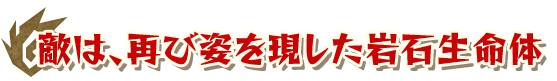 敵は、再び姿を現した岩石生命体