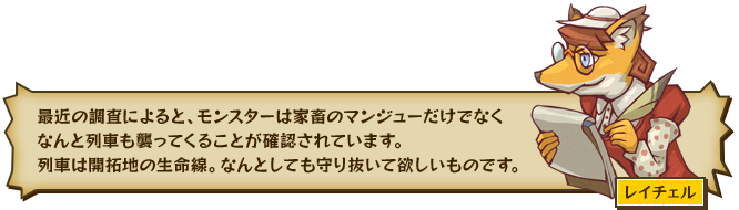 最近の調査によると、モンスターは家畜のマンジューだけでなくなんと列車も襲ってくることが確認されています。列車は開拓地の生命線。なんとしても守り抜いて欲しいものです。 レイチェル
