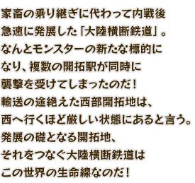 家畜の乗り継ぎに代わって内戦後急速に発展した「大陸横断鉄道」。なんとモンスターの新たな標的になり、複数の開拓駅が同時に襲撃を受けてしまったのだ！輸送の途絶えた西部開拓地は、西へ行くほど厳しい状態にあると言う。発展の礎となる開拓地、それをつなぐ大陸横断鉄道はこの世界の生命線なのだ！