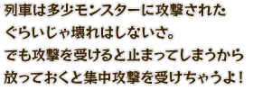 列車は多少モンスターに攻撃されたぐらいじゃ壊れはしないさ。でも攻撃を受けると止まってしまうから放っておくと集中攻撃を受けちゃうよ！