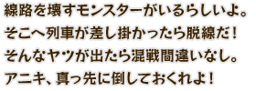 線路を壊すモンスターがいるらしいよ。そこへ列車が差し掛かったら脱線だ！そんなヤツが出たら混戦間違いなし。アニキ、真っ先に倒しておくれよ！
