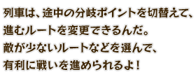 列車は、途中の分岐ポイントを切替えて、進むルートを変更できるんだ。敵が少ないルートなどを選んで、有利に戦いを進められるよ！