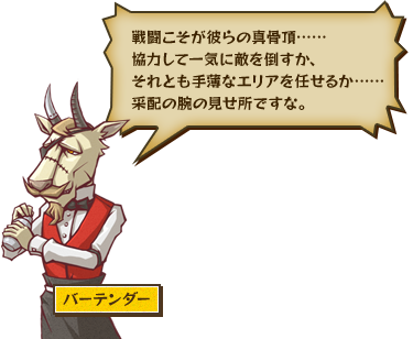 戦闘こそが彼らの真骨頂……協力して一気に敵を倒すか、それとも手薄なエリアを任せるか……采配の腕の見せ所ですな。 バーテンダー