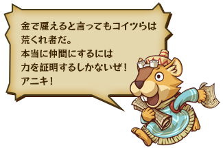金で雇えると言ってもコイツらは荒くれ者だ。本当に仲間にするには力を証明するしかないぜ！アニキ！