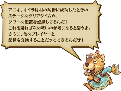 アニキ、オイラは村の防衛に成功したときのステージのクリアタイムや、タワーの配置を記録してるんだ！これを見れば次の戦いの参考になると思うよ。さらに、他のプレイヤーと記録を交換することだってできるんだぜ！
