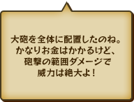 大砲を全体に配置したのね。かなりお金はかかるけど、砲撃の範囲ダメージで威力は絶大よ！