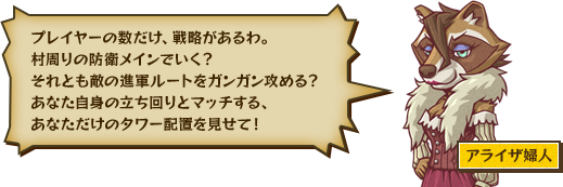 プレイヤーの数だけ、戦略があるわ。村周りの防衛メインでいく？それとも敵の進軍ルートをガンガン攻める？あなた自身の立ち回りとマッチする、あなただけのタワー配置を見せて！ アライザ婦人