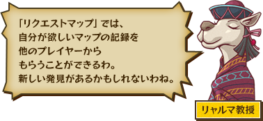 「リクエストマップ」では、自分が欲しいマップの記録を他のプレイヤーからもらうことができるわ。新しい発見があるかもしれないわね。 リャルマ教授