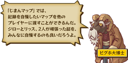 「じまんマップ」では、記録を自慢したいマップを他のプレイヤーに渡すことができるんだ。ジローとリッス、2人が頑張った証を、みんなに自慢するのも良いだろうよ。 ビグホ大博士