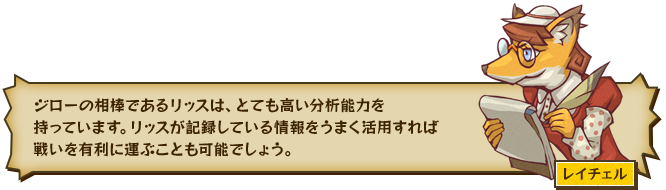 ジローの相棒であるリッスは、とても高い分析能力を持っています。リッスが記録している情報をうまく活用すれば戦いを有利に運ぶことも可能でしょう。 レイチェル
