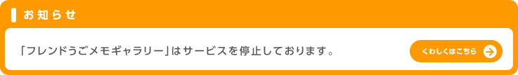 お知らせ「フレンドうごメモギャラリー」はサービスを停止しております。くわしくはこちら