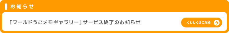 お知らせ「ワールドうごメモギャラリー」サービス終了のお知らせ。くわしくはこちら