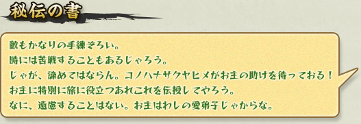 秘伝の書:敵もかなりの手練ぞろい。時には苦戦することもあるじゃろう。じゃが、諦めてはならん。コノハナサクヤヒメがお主の助けを待っておる!お主に特別に旅に役立つあれこれを伝授してやろう。なに、遠慮することはない。お主はわしの愛弟子じゃからな。