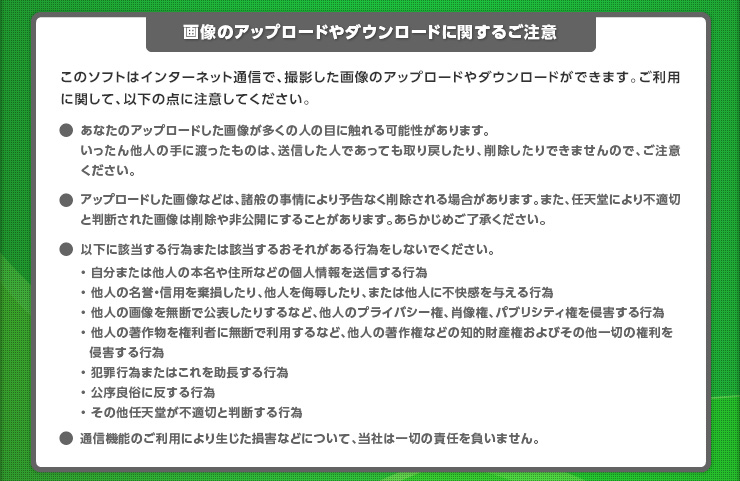 【画像のアップロードやダウンロードに関するご注意】このソフトはインターネット通信で、撮影した画像のアップロードやダウンロードができます。ご利用に関して、以下の点に注意してください｡●あなたのアップロードした画像が多くの人の目に触れる可能性があります。いったん他人の手に渡ったものは、送信した人であっても取り戻したり、削除したりできませんので、ご注意ください。●アップロードした画像などは、諸般の事情により予告なく削除される場合があります。また、任天堂により不適切と判断された画像は削除や非公開にすることがあります。あらかじめご了承ください。以下に該当する行為または該当するおそれがある行為をしないでください。・自分または他人の本名や住所などの個人情報を送信する行為・ 他人の名誉・信用を棄損したり、他人を侮辱したり、または他人に不快感を与える行為・ 他人の画像を無断で公表したりするなど、他人のプライバシー権、肖像権、パブリシティ権を侵害する行為・ 他人の著作物を権利者に無断で利用するなど、他人の著作権などの知的財産権およびその他一切の権利を侵害する行為・犯罪行為またはこれを助長する行為・公序良俗に反する行為・その他任天堂が不適切と判断する行為　通信機能のご利用により生じた損害などについて、当社は一切の責任を負いません。