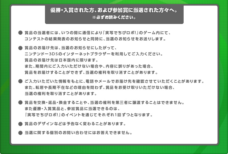 【優勝・入賞された方、および参加賞に当選された方々へ。※必ずお読みください。】●賞品の当選者には、いつの間に通信により『実写でちびロボ！』のゲーム内にて、コンテストの結果発表のお知らせと同時に、当選のお知らせをお送りします。●賞品のお届け先は、当選のお知らせにしたがって、ニンテンドー3DSのインターネットブラウザーを利用してご入力ください。賞品のお届け先は日本国内に限ります。また、期間内にご入力いただけない場合や、内容に誤りがあった場合、賞品をお届けすることができず、当選の権利を取り消すことがあります。●ご入力いただいた情報をもとに、電話やメールでお届け先を確認させていただくことがあります。また、転居や長期不在などの理由を問わず、賞品をお受け取りいただけない場合、当選の権利を取り消すことがあります。●賞品を交換・返品・換金することや、当選の権利を第三者に譲渡することはできません。また優勝・入賞賞品と、参加賞品に当選できるのは、『実写でちびロボ！』のイベントを通じてそれぞれ1回ずつとなります。●賞品のデザインなどは予告なく変わることがあります。●当選に関する個別のお問い合わせにはお答えできません。