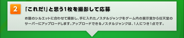【「これだ！」と思う1枚を撮影して応募】お題のシルエットに合わせて撮影し、手に入れたノスタルジャンクをゲーム内の展示室から任天堂のサーバーにアップロードします。アップロードできるノスタルジャンクは、1人につき1点です。