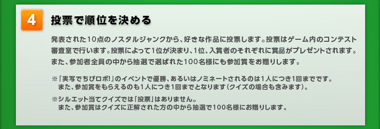 【投票で順位を決める】発表された10点のノスタルジャンクから、好きな作品に投票します。投票はゲーム内のコンテスト審査室で行います。投票によって1位が決まり、1位、入賞者のそれぞれに賞品がプレゼントされます。また、参加者全員の中から抽選で選ばれた100名様にも参加賞をお贈りします。※『実写でちびロボ！』のイベントで優勝、あるいはノミネートされるのは1人につき1回までです。また、参加賞をもらえるのも1人につき1回までとなります（クイズの場合も含みます）。※シルエット当てクイズでは「投票」はありません。また、参加賞はクイズに正解された方の中から抽選で100名様にお贈りします。