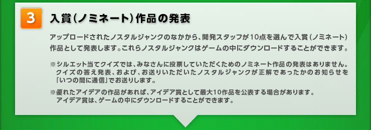 【入賞（ノミネート）作品の発表】アップロードされたノスタルジャンクのなかから、開発スタッフが10点を選んで入賞（ノミネート）作品として発表します。これらノスタルジャンクはゲームの中にダウンロードすることができます。※シルエット当てクイズでは、みなさんに投票していただくためのノミネート作品の発表はありません。クイズの答え発表、および、お送りいただいたノスタルジャンクが正解であったかのお知らせを「いつの間に通信」でお送りします。※優れたアイデアの作品があれば、アイデア賞として最大10作品を公表する場合があります。アイデア賞は、ゲームの中にダウンロードすることができます。
