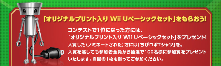 「オリジナルプリント入り Wii Uベーシックセット」をもらおう！コンテストで1位になった方には、「オリジナルプリント入り Wii Uベーシックセット」をプレゼント！入賞した（ノミネートされた）方には「ちびロボＴシャツ」を。入賞を逃しても参加者全員から抽選で100名様に参加賞をプレゼントいたします。自慢の1枚を撮ってご参加ください。