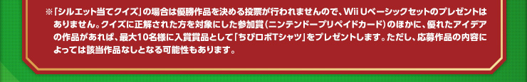 ※「シルエット当てクイズ」の場合は優勝作品を決める投票が行われませんので、Wii Uベーシックセットのプレゼントはありません。クイズに正解された方を対象にした参加賞（ニンテンドープリペイドカード）のほかに、優れたアイデアの作品があれば、最大10名様に入賞賞品として「ちびロボTシャツ」をプレゼントします。ただし、応募作品の内容によっては該当作品なしとなる可能性もあります。