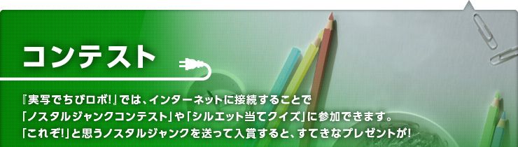 コンテスト　『実写でちびロボ！』では、インターネットに接続することで「ノスタルジャンクコンテスト」や「シルエット当てクイズ」に参加できます。「これぞ！」と思うノスタルジャンクを送って入賞すると、すてきなプレゼントが！