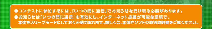 ●コンテストに参加するには、「いつの間に通信」でお知らせを受け取る必要があります。●お知らせは「いつの間に通信」を有効にし、インターネット接続が可能な環境で、本体をスリープモードにしておくと受け取れます。詳しくは、本体やソフトの取扱説明書をご覧ください。