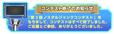 コンテスト終了のお知らせ 「第3回ノスタルジャンクコンテスト」をもちまして、コンテストはすべて終了しました。ご応募とご参加、ありがとうございました。