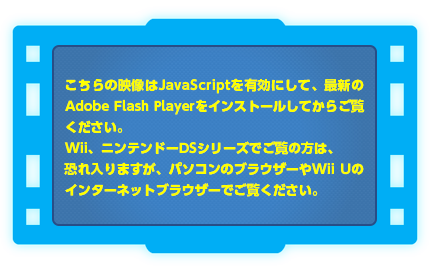 こちらの映像はJavaScriptを有効にして、最新のAdobe Flash Playerをインストールしてからご覧ください。Wii、ニンテンドーDSシリーズでご覧の方は、恐れ入りますが、パソコンのブラウザーやWii Uのインターネットブラウザーでご覧ください。