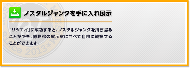 ノスタルジャンクを手に入れ展示　「サツエイ」に成功すると、ノスタルジャンクを持ち帰ることができ、博物館の展示室に並べて自由に観察することができます。