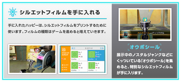 【シルエットフィルムを手に入れる】手に入れたハッピーは、シルエットフィルムをプリントするために使います。フィルムの種類はゲームを進めると増えていきます。【オウボシール】展示中のノスタルジャンクなどにくっついている「オウボシール」を集めると、特別なシルエットフィルムが手に入ります。