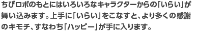 ちびロボのもとにはいろいろなキャラクターからの「いらい」が舞い込みます。上手に「いらい」をこなすと、より多くの感謝のキモチ、すなわち「ハッピー」が手に入ります。※「いらい」はほかにもあります。