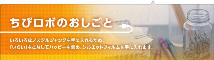 ちびロボのおしごと　いろいろなノスタルジャンクを手に入れるため、「いらい」をこなしてハッピーを集め、シルエットフィルムを手に入れます。