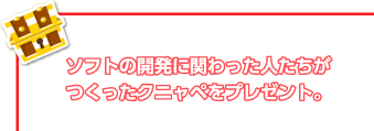 ソフトの開発に関わった人たちがつくったクニャペをプレゼント。