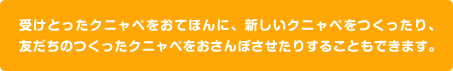受けとったクニャペをおてほんに、新しいクニャペをつくったり、友だちのつくったクニャペをおさんぽさせたりすることもできます。