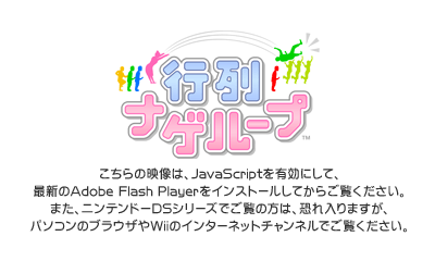 ������̉f����JavaScript�L���ɂ��āA�ŐV��Adobe Flash Player���C���X�g�[�����Ă��炲�����������B�܂��A�j���e���h�[DS�ł����̕��́A�������܂����A�p�\�R���̃u���E�U��Wii�̃C���^�[�l�b�g�`�����l���ł������������B