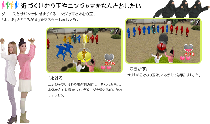 近づくけむり玉やニンジャマをなんとかしたい：グレースとサバンナにせまりくるニンジャマとけむり玉。「よける」と「ころがす」をマスターしましょう。「よける」ニンジャマやけむり玉が目の前に！ そんなときは、本体を左右に動かして、ダメージを受ける前にかわしましょう。「ころがす」せまりくるけむり玉は、ころがして破壊しましょう。