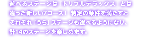遊べるステージは『トリプルデラックス』とは違った新しい7コース! 特定の条件を満たすとそれぞれ「うら」ステージも選べるようになり、計14のステージを楽しめます。