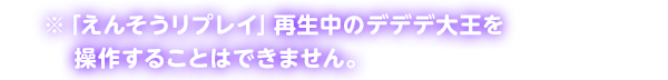 ※「えんそうリプレイ」再生中のデデデ大王を操作することはできません。