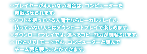 ���v���C���[��4�l���Ȃ��ꍇ�́A�R���s���[�^�[���Q�킳�����܂��B���\�t�g�������Ă���l���m�Ȃ烍�[�J���v���C�ŁA�����Ă��Ȃ��l�Ƃ̓_�E�����[�h�v���C�Ŋy���߂܂��B���_�E�����[�h�v���C�ł́A�I�ׂ�R�s�[�\�͂���������܂��B���u�ЂƂ�Łv���[�h�ł��A�R���s���[�^�[�Ƒg��Ń`�[�����키���Ƃ��ł��܂��B